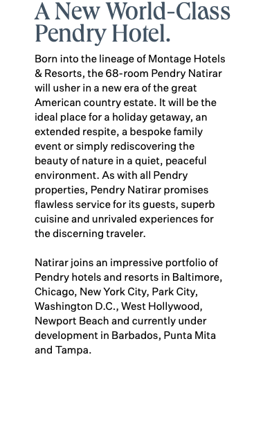 A New World-Class Pendry Hotel. Born into the lineage of Montage Hotels & Resorts, the 68-room Pendry Natirar will usher in a new era of the great American country estate. It will be the ideal place for a holiday getaway, an extended respite, a bespoke family event or simply rediscovering the beauty of nature in a quiet, peaceful environment. As with all Pendry properties, Pendry Natirar promises flawless service for its guests, superb cuisine and unrivaled experiences for the discerning traveler. Natirar joins an impressive portfolio of Pendry hotels and resorts in Baltimore, Chicago, New York City, Park City, Washington D.C., West Hollywood, Newport Beach and currently under development in Barbados, Punta Mita and Tampa.