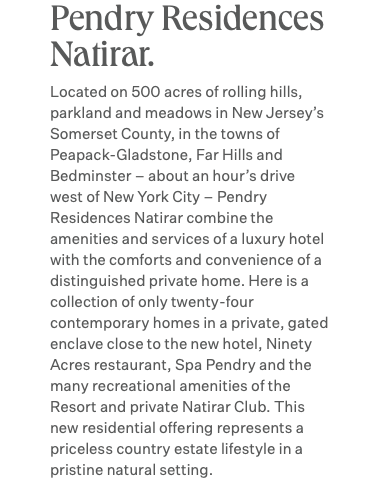 Pendry Residences Natirar. Located on 500 acres of rolling hills, parkland and meadows in New Jersey’s Somerset County, in the towns of Peapack-Gladstone, Far Hills and Bedminster – about an hour’s drive west of New York City – Pendry Residences Natirar combine the amenities and services of a luxury hotel with the comforts and convenience of a distinguished private home. Here is a collection of only twenty-four contemporary homes in a private, gated enclave close to the new hotel, Ninety Acres restaurant, Spa Pendry and the many recreational amenities of the Resort and private Natirar Club. This new residential offering represents a priceless country estate lifestyle in a pristine natural setting.