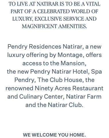 TO LIVE AT NATIRAR IS TO BE A VITAL PART OF A CELEBRATED WORLD OF LUXURY, EXCLUSIVE SERVICE AND MAGNIFICENT AMENITIES. Pendry Residences Natirar, a new luxury offering by Montage, offers access to the Mansion, the new Pendry Natirar Hotel, Spa Pendry, The Club House, the renowned Ninety Acres Restaurant and Culinary Center, Natirar Farm and the Natirar Club. We welcome you home.