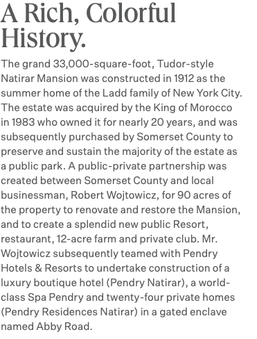 A Rich, Colorful History. The grand 33,000-square-foot, Tudor-style Natirar Mansion was constructed in 1912 as the summer home of the Ladd family of New York City. The estate was acquired by the King of Morocco in 1983 who owned it for nearly 20 years, and was subsequently purchased by Somerset County to preserve and sustain the majority of the estate as a public park. A public-private partnership was created between Somerset County and local businessman, Robert Wojtowicz, for 90 acres of the property to renovate and restore the Mansion, and to create a splendid new public Resort, restaurant, 12-acre farm and private club. Mr. Wojtowicz subsequently teamed with Pendry Hotels & Resorts to undertake construction of a luxury boutique hotel (Pendry Natirar), a world-class Spa Pendry and twenty-four private homes (Pendry Residences Natirar) in a gated enclave named Abby Road.