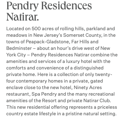 Pendry Residences Natirar. Located on 500 acres of rolling hills, parkland and meadows in New Jersey’s Somerset County, in the towns of Peapack-Gladstone, Far Hills and Bedminster – about an hour’s drive west of New York City – Pendry Residences Natirar combine the amenities and services of a luxury hotel with the comforts and convenience of a distinguished private home. Here is a collection of only twenty-four contemporary homes in a private, gated enclave close to the new hotel, Ninety Acres restaurant, Spa Pendry and the many recreational amenities of the Resort and private Natirar Club. This new residential offering represents a priceless country estate lifestyle in a pristine natural setting.