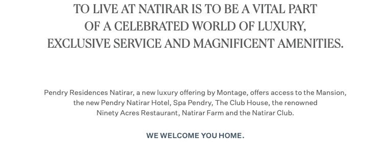TO LIVE AT NATIRAR IS TO BE A VITAL PART OF A CELEBRATED WORLD OF LUXURY, EXCLUSIVE SERVICE AND MAGNIFICENT AMENITIES. Pendry Residences Natirar, a new luxury offering by Montage, offers access to the Mansion, the new Pendry Natirar Hotel, Spa Pendry, The Club House, the renowned Ninety Acres Restaurant, Natirar Farm and the Natirar Club. We welcome you home.