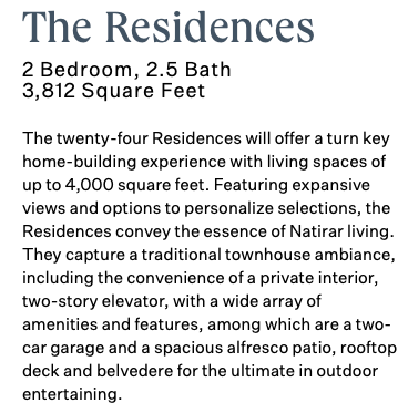 The Residences 2 Bedroom, 2.5 Bath 3,812 Square Feet The twenty-four Residences will offer a turn key home-building experience with living spaces of up to 4,000 square feet. Featuring expansive views and options to personalize selections, the Residences convey the essence of Natirar living. They capture a traditional townhouse ambiance, including the convenience of a private interior, two-story elevator, with a wide array of amenities and features, among which are a two-car garage and a spacious alfresco patio, rooftop deck and belvedere for the ultimate in outdoor entertaining. 
